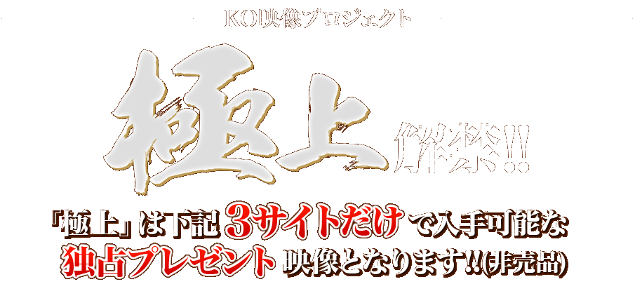 KO映像プロジェクト極上解禁 極上は下記３サイトだけで入手可能な独占プレゼント映像となります!!（非売品）